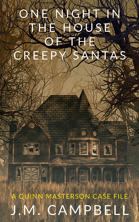 One Night in the House of the Creepy Santas: A Quinn Masterson Case File by JM Campbell - Available from multiple booksellers, including Amazon and Barnes and Noble. One Night in the House of the Creepy Santas: A Quinn Masterson Case File by JM Campbell - Available from multiple booksellers, including Amazon and Barnes and Noble.
